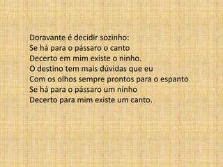 Doravante é decidir sozinho:
Se há para o pássaro o canto
Decerto em mim existe o ninho.
O destino tem mais dúvidas que eu
Com os olhos sempre prontos para o espanto
Se há para o pássaro um ninho
Decerto para mim existe um canto.
 
