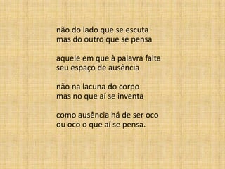 não do lado que se escuta
mas do outro que se pensa
aquele em que à palavra falta
seu espaço de ausência
não na lacuna do corpo
mas no que aí se inventa
como ausência há de ser oco
ou oco o que aí se pensa.
 