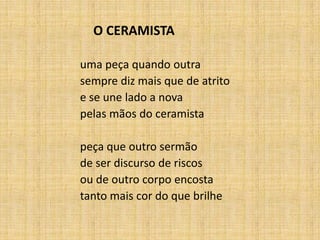 O CERAMISTA
uma peça quando outra
sempre diz mais que de atrito
e se une lado a nova
pelas mãos do ceramista
peça que outro sermão
de ser discurso de riscos
ou de outro corpo encosta
tanto mais cor do que brilhe
 
