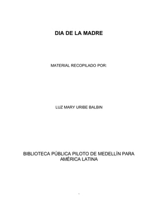 DIA DE LA MADRE




          MATERIAL RECOPILADO POR:




            LUZ MARY URIBE BALBIN




BIBLIOTECA PÚBLICA PILOTO DE MEDELLÍN PARA
              AMÉRICA LATINA




                      1
 