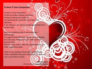 O Amor É Uma Companhia

O amor é uma companhia.
Já não sei andar só pelos caminhos,
Porque já não posso andar só.
Um pensamento visível faz-me andar mais
depressa
E ver menos, e ao mesmo tempo gostar bem de ir
vendo tudo.

Mesmo a ausência dela é uma coisa que
está comigo.
E eu gosto tanto dela que não sei como a desejar.
Se a não vejo, imagino-a e sou forte como as
árvores altas.
Mas se a vejo tremo, não sei o que é feito do que
sinto na ausência dela.

Todo eu sou qualquer força que me abandona.
Toda a realidade olha para mim como um girassol
com a cara dela no meio.

                                         Alberto Caeiro
                       (heterónimo de Fernando Pessoa)
 