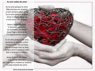 As sem razões do amor

   Eu te amo porque te amo.
    Não precisas ser amante,
   e nem sempre sabes sê-lo.
   Eu te amo porque te amo.
     Amor é estado de graça
    e com amor não se paga.

     Amor é dado de graça,
      é semeado no vento,
    na cachoeira, no elipse.
    Amor foge a dicionários
    e a regulamentos vários.

   Eu te amo porque não amo
   bastante ou demais a mim.
   Porque amor não se troca,
  não se conjuga nem se ama.
  Porque amor é amor a nada,
    feliz e forte em si mesmo.

    Amor é primo da morte,
      e da morte vencedor,
por mais que o matem (e matam)
    a cada instante de amor.

           Carlos Drummond de Andrade
 