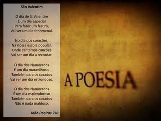 São Valentim

   O dia de S. Valentim
     É um dia especial
  Para fazer um festim,
Vai ser um dia fenomenal.

  No dia dos corações,
Na nossa escola popular,
Onde cantamos canções
Vai ser um dia a recordar.

   O dia dos Namorados
  É um dia maravilhoso,
 Também para os casados
Vai ser um dia estrondoso.

  O dia dos Namorados
 É um dia esplendoroso
Também para os casados
  Não é nada maldoso.

            João Poeiras 7ºB
 