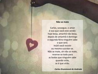 Não se mate

   Carlos, sossegue, o amor
 é isso que você está vendo:
hoje beija, amanhã não beija,
depois de amanhã é domingo
e segunda-feira ninguém sabe
           o que será.
       Inútil você resistir
    ou mesmo suicidar-se.
Não se mate, oh não se mate,
     reserve-se todo para
 as bodas que ninguém sabe
         quando virão,
         se é que virão.

      Carlos Drummond de Andrade
 