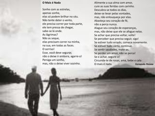 O Mais é Nada                        Alimente a sua alma com amor,
                                     cure as suas feridas com carinho.
Sonhe com as estrelas,               Descubra-se todos os dias,
apenas sonhe,                        deixe-se levar pelas vontades,
elas só podem brilhar no céu.        mas, não enlouqueça por elas.
Não tente deter o vento,             Abasteça seu coração de fé,
ele precisa correr por toda parte,   não a perca nunca.
ele tem pressa de chegar,            Alague seu coração de esperanças,
sabe-se lá onde.                     mas, não deixe que ele se afogue nelas.
As lágrimas?                         Se achar que precisa voltar, volte!
Não as seque,                        Se perceber que precisa seguir, siga!
elas precisam correr na minha,       Se estiver tudo errado, comece novamente.
na sua, em todas as faces.           Se estiver tudo certo, continue.
O sorriso!                           Se sentir saudades, mate-as.
Esse, você deve segurar,             Se perder um amor, não se perca!
não o deixe ir embora, agarre-o!     Se o achar, segure-o!
Persiga um sonho,                    Circunda-te de rosas, ama, bebe e cala
mas, não o deixe viver sozinho.      O mais é nada.                     Fernando Pessoa
 