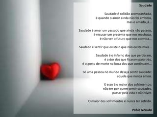 Saudade

                Saudade é solidão acompanhada,
           é quando o amor ainda não foi embora,
                               mas o amado já...

Saudade é amar um passado que ainda não passou,
         é recusar um presente que nos machuca,
              é não ver o futuro que nos convida...

Saudade é sentir que existe o que não existe mais...

            Saudade é o inferno dos que perderam,
                 é a dor dos que ficaram para trás,
  é o gosto de morte na boca dos que continuam...

  Só uma pessoa no mundo deseja sentir saudade:
                       aquela que nunca amou.

                  E esse é o maior dos sofrimentos:
                 não ter por quem sentir saudades,
                        passar pela vida e não viver.

      O maior dos sofrimentos é nunca ter sofrido.

                                      Pablo Neruda
 