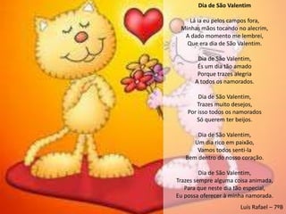 Dia de São Valentim

    Lá ia eu pelos campos fora,
 Minhas mãos tocando no alecrim,
  A dado momento me lembrei,
   Que era dia de São Valentim.

       Dia de São Valentim,
       És um dia tão amado
       Porque trazes alegria
      A todos os namorados.

        Dia de São Valentim,
       Trazes muito desejos,
    Por isso todos os namorados
       Só querem ter beijos.

       Dia de São Valentim,
      Um dia rico em paixão,
       Vamos todos senti-la
   Bem dentro do nosso coração.

         Dia de São Valentim,
Trazes sempre alguma coisa animada,
   Para que neste dia tão especial,
Eu possa oferecer à minha namorada.
                       Luís Rafael – 7ºB
 
