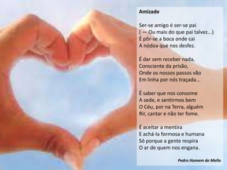 Amizade

Ser-se amigo é ser-se pai
( — Ou mais do que pai talvez...)
É pôr-se a boca onde cai
A nódoa que nos desfez.

É dar sem receber nada,
Consciente da prisão,
Onde os nossos passos vão
Em linha por nós traçada...

É saber que nos consome
A sede, e sentirmos bem
O Céu, por na Terra, alguém
Rir, cantar e não ter fome.

É aceitar a mentira
E achá-la formosa e humana
Só porque a gente respira
O ar de quem nos engana.

                 Pedro Homem de Mello
 