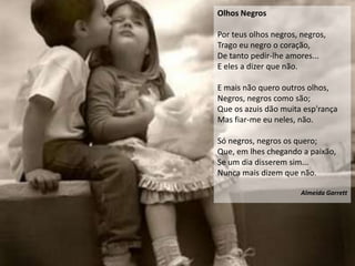 Olhos Negros

Por teus olhos negros, negros,
Trago eu negro o coração,
De tanto pedir-lhe amores...
E eles a dizer que não.

E mais não quero outros olhos,
Negros, negros como são;
Que os azuis dão muita esp'rança
Mas fiar-me eu neles, não.

Só negros, negros os quero;
Que, em lhes chegando a paixão,
Se um dia disserem sim...
Nunca mais dizem que não.

                       Almeida Garrett
 