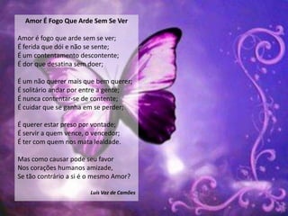 Amor É Fogo Que Arde Sem Se Ver

Amor é fogo que arde sem se ver;
É ferida que dói e não se sente;
É um contentamento descontente;
É dor que desatina sem doer;

É um não querer mais que bem querer;
É solitário andar por entre a gente;
É nunca contentar-se de contente;
É cuidar que se ganha em se perder;

É querer estar preso por vontade;
É servir a quem vence, o vencedor;
É ter com quem nos mata lealdade.

Mas como causar pode seu favor
Nos corações humanos amizade,
Se tão contrário a si é o mesmo Amor?

                       Luís Vaz de Camões
 