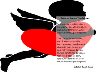 Senhora Partem Tam Tristres

Senhora, partem tam tristes
meus olhos por vós, meu bem,
que nunca tam tristes vistes
outros nenhuns por ninguém.

Tam tristes, tam saudosos,
tam doentes da partida,
tam cansados, tam chorosos,
da morte mais desejosos
cem mil vezes que da vida.
Partem tam tristes os tristes,
tam fora d'esperar bem,
que nunca tam tristes vistes
outros nenhuns por ninguém.

                 João Roiz Castell-Branco
 