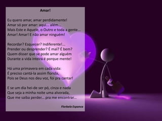 Amar!

Eu quero amar, amar perdidamente!
Amar só por amar: aqui... além...
Mais Este e Aquele, o Outro e toda a gente...
Amar! Amar! E não amar ninguém!

Recordar? Esquecer? Indiferente!...
Prender ou desprender? É mal? É bem?
Quem disser que se pode amar alguém
Durante a vida inteira é porque mente!

Há uma primavera em cada vida:
É preciso cantá-la assim florida,
Pois se Deus nos deu voz, foi pra cantar!

E se um dia hei-de ser pó, cinza e nada
Que seja a minha noite uma alvorada,
Que me saiba perder... pra me encontrar...

                                 Florbela Espanca
 