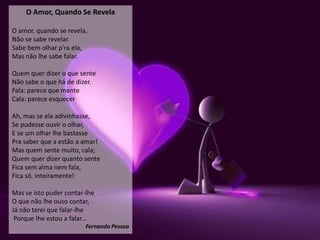 O Amor, Quando Se Revela

O amor, quando se revela,
Não se sabe revelar.
Sabe bem olhar p'ra ela,
Mas não lhe sabe falar.

Quem quer dizer o que sente
Não sabe o que há de dizer.
Fala: parece que mente
Cala: parece esquecer

Ah, mas se ela adivinhasse,
Se pudesse ouvir o olhar,
E se um olhar lhe bastasse
Pra saber que a estão a amar!
Mas quem sente muito, cala;
Quem quer dizer quanto sente
Fica sem alma nem fala,
Fica só, inteiramente!

Mas se isto puder contar-lhe
O que não lhe ouso contar,
Já não terei que falar-lhe
 Porque lhe estou a falar...
                         Fernando Pessoa
 
