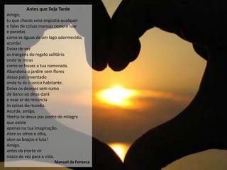 Antes que Seja Tarde
Amigo,
tu que choras uma angústia qualquer
e falas de coisas mansas como o luar
e paradas
como as águas de um lago adormecido,
acorda!
Deixa de vez
as margens do regato solitário
onde te miras
como se fosses a tua namorada.
Abandona o jardim sem flores
desse país inventado
onde tu és o único habitante.
Deixa os desejos sem rumo
de barco ao deus-dará
e esse ar de renúncia
às coisas do mundo.
Acorda, amigo,
liberta-te dessa paz podre de milagre
que existe
apenas na tua imaginação.
Abre os olhos e olha,
abre os braços e luta!
Amigo,
antes da morte vir
nasce de vez para a vida.
                       Manuel da Fonseca
 