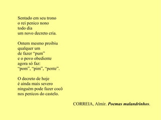 Sentado em seu trono o rei penico nono todo dia um novo decreto cria. Ontem mesmo proibiu qualquer um de fazer “pum” e o povo obediente  agora só faz: “ pom”, “pim”, “pente”. O decreto de hoje é ainda mais severo ninguém pode fazer cocô nos penicos do castelo. CORREIA, Almir.  Poemas malandrinhos . 