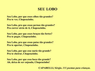 SEU LOBO Seu Lobo, por que esses olhos tão grandes? Pra te ver, Chapeuzinho. Seu Lobo, pra que essas pernas tão grandes? Pra correr atrás de ti, Chapeuzinho. Seu Lobo, por que esses braços tão fortes? Pra te pegar, Chapeuzinho. Seu Lobo, pra que essas patas tão grandes? Pra te apertar, Chapeuzinho. Seu Lobo, por que esse nariz tão grande? Pra te cheirar, Chapeuzinho. Seu Lobo, por que essa boca tão grande?  Ah, deixa de ser enjoada, Chapeuzinho! CAPARELLI, Sérgio.  111 poemas para crianças. 