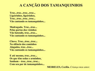 A CANÇÃO DOS TAMANQUINHOS Troc...troc...troc...troc... Ligeirinhos, ligeirinhos,  Troc...troc...troc...troc... Vão cantando os tamanquinhos... Madrugada. Troc...troc... Pelas portas dos vizinhos Vão batendo, troc...troc... Vão cantando os tamanquinhos... Chove. Troc...troc...troc... No silêncio dos caminhos Alagados, troc...troc... Vão cantando os tamanquinhos... E até mesmo, troc...troc... Os que têm sedas e arminhos, Sonham – troc...troc...troc... Com seu par de tamanquinhos... MEIRELES, Cecília.  Criança meu amor . 