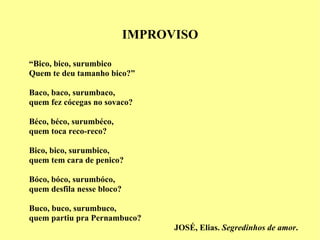 IMPROVISO “ Bico, bico, surumbico Quem te deu tamanho bico?” Baco, baco, surumbaco, quem fez cócegas no sovaco? Béco, béco, surumbéco, quem toca reco-reco? Bico, bico, surumbico,  quem tem cara de penico? Bóco, bóco, surumbóco, quem desfila nesse bloco? Buco, buco, surumbuco, quem partiu pra Pernambuco? JOSÉ, Elias.  Segredinhos de amor . 