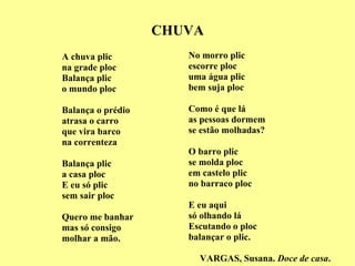 CHUVA A chuva plic na grade ploc Balança plic o mundo ploc Balança o prédio atrasa o carro que vira barco na correnteza Balança plic a casa ploc E eu só plic sem sair ploc Quero me banhar  mas só consigo molhar a mão. No morro plic escorre ploc uma água plic bem suja ploc Como é que lá as pessoas dormem se estão molhadas? O barro plic se molda ploc em castelo plic no barraco ploc E eu aqui só olhando lá Escutando o ploc balançar o plic. VARGAS, Susana.  Doce de casa . 