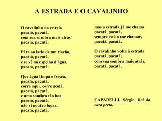 A ESTRADA E O CAVALINHO O cavalinho na estrela pacatá, pacatá, com sua sombra mais atrás pacatá, pacatá. Pára ao lado de um riacho, pacatá, pacatá, e se vê no espelho d'água, pacatá, pacatá. Que água limpa e fresca, pacatá, pacatá, corre aqui, corre acolá, pacatá, pacatá, e uma sombra tão boa pacatá, pacatá, não vi noutro lugar, pacatá, pacatá, mas a estrada já me chama pacatá, pacatá, sempre está a me chamar, pacatá, pacatá. O cavalinho volta à estrada pacatá, pacatá, com sua sombra mais atrás, pacatá, pacatá. CAPARELLI, Sérgio.  Boi da cara preta.   