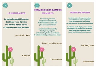 LA NATURALEZA
La naturaleza está llegando.
Las ﬂores van a ﬂorecer.
Los árboles deben crecer.
La primavera se está notando.
JUAN JOSÉ Y AROA
Cuarteto
VEINTE DE MARZO
Las ﬂores son de colores y atraen avispas.
La verde hierba es corta y muy bonita.
El sol las ayuda a crecer como chispas.
Los niños juegan en ella junto con las mariquitas.
La primavera nos da alegría y mucha emoción.
Las hormigas y los insectos dejan de hibernar.
Por la noche, niños ven pelis de acción.
Y todos esos bichitos salen mucho a cenar.
ROCÍO Y JACOB
Serventesio
HERMOSOS LOS CAMPOS
EN MARZO
Se acerca la primavera,
los pájaros están cantando,
las ﬂores están a nuestra vera
y las ranas están saltando.
Las plantas están creciendo,
las abejas cogen polen,
el viento a las plantas va meciendo,
la primavera hará que los campos molen.
CHRISTIAN Y RAFAEL M.
Serventesio
 