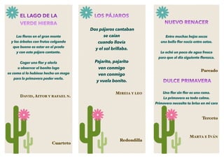 EL LAGO DE LA
VERDE HIERBA
Las ﬂores en el gran monte
y los árboles con frutas colgando
que bueno es estar en el prado
y con este pájaro cantante.
Coger una ﬂor y olerla
u observar el bonito lago
es como si lo hubiese hecho un mago
para la primavera poder verla.
DAVID, AITOR Y RAFAEL N.
Cuarteto
NUEVO RENACER
Entre muchas hojas secas
una bella ﬂor nacía entre setas.
Le eché un poco de agua fresca
para que al día siguiente ﬂorezca.
Pareado
DULCE PRIMAVERA
Una ﬂor sin ﬂor es una rama.
La primavera es todo calma.
Primavera necesito tu brisa en mi cara
Terceto
MARTA E IVÁN
LOS PÁJAROS
Dos pájaros cantaban
se caían
cuando llovía
y el sol brillaba.
Pajarito, pajarito
ven conmigo
ven conmigo
y vuela bonito.
MIREIA Y LEO
Redondilla
 