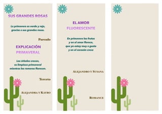 SUS GRANDES ROSAS
La primavera es verde y roja,
gracias a sus grandes rosas.
Pareado
EXPLICACIÓN
PRIMAVERAL
Los árboles crecen,
es limpieza primaveral
mientras los romeros ﬂorecen.
Terceto
ALEJANDRA Y KAYRO
EL AMOR
FLUORESCENTE
En primavera los frutos
y en el amor ﬂorece,
que yo estoy muy a gusto
y en el corazón crece
ALEJANDRO Y SUSANA
ROMANCE
 