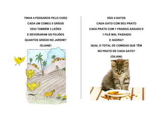 TINHA 4 PÁSSAROS PELO CHÃO
CADA UM COMEU 5 GRÃOS
VEIO TAMBÉM 3 LEÕES
E DEVORARAM OS FEIJÕES
QUANTOS GRÃOS NO JARDIM?
(ELIANE)
SÃO 4 GATOS
CADA GATO COM SEU PRATO
CADA PRATO COM 1 FRANGO ASSADO E
1 FILÉ MAL PASSADO
E AGORA?
QUAL O TOTAL DE COMIDAS QUE TÊM
NO PRATO DE CADA GATO?
(GILIANI)
 