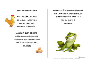 A GALINHA AMARELINHA
A GALINHA AMARELINHA
BOTA OVOS NUTRITIVOS
BOTOU 1, BOTOU 2
QUANTOS VÊM DEPOIS?
A VIZINHA QUER O DOBRO
E SEU IVO, QUASE UM OGRO
DESCOBRIU QUE A AMARELINHA
É PUXA – SACO DA VIZINHA.
(CLARICE)
O SAPO LELÉ TEM SEIS DEDOS NO PÉ
ELE LAVA O PÉ PORQUE ELE QUER
QUANTOS DEDOS O SAPO LELÉ
TEM EM CADA PÉ?
(JUÇARA)
 