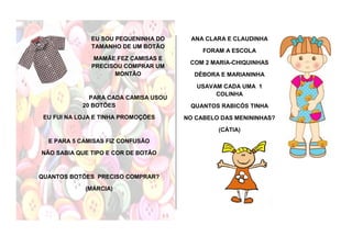 EU SOU PEQUENINHA DO
TAMANHO DE UM BOTÃO
MAMÃE FEZ CAMISAS E
PRECISOU COMPRAR UM
MONTÃO
PARA CADA CAMISA USOU
20 BOTÕES
EU FUI NA LOJA E TINHA PROMOÇÕES
E PARA 5 CAMISAS FIZ CONFUSÃO
NÃO SABIA QUE TIPO E COR DE BOTÃO
QUANTOS BOTÕES PRECISO COMPRAR?
(MÁRCIA)
ANA CLARA E CLAUDINHA
FORAM A ESCOLA
COM 2 MARIA-CHIQUINHAS
DÉBORA E MARIANINHA
USAVAM CADA UMA 1
COLINHA
QUANTOS RABICÓS TINHA
NO CABELO DAS MENININHAS?
(CÁTIA)
 