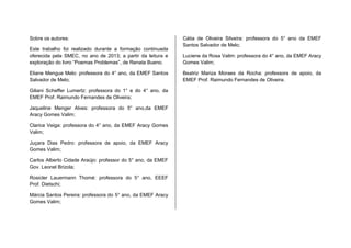 Sobre os autores:
Este trabalho foi realizado durante a formação continuada
oferecida pela SMEC, no ano de 2013; a partir da leitura e
exploração do livro “Poemas Problemas”, de Renata Bueno.
Eliane Mengue Melo: professora do 4° ano, da EMEF Santos
Salvador de Melo;
Giliani Scheffer Lumertz: professora do 1° e do 4° ano, da
EMEF Prof. Raimundo Fernandes de Oliveira;
Jaqueline Menger Alves: professora do 5° ano,da EMEF
Aracy Gomes Valim;
Clarice Veiga: professora do 4° ano, da EMEF Aracy Gomes
Valim;
Juçara Dias Pedro: professora de apoio, da EMEF Aracy
Gomes Valim;
Carlos Alberto Cidade Araújo: professor do 5° ano, da EMEF
Gov. Leonel Brizola;
Rosicler Lauermann Thomé: professora do 5° ano, EEEF
Prof. Dietschi;
Márcia Santos Pereira: professora do 5° ano, da EMEF Aracy
Gomes Valim;
Cátia de Oliveira Silveira: professora do 5° ano da EMEF
Santos Salvador de Melo;
Luciene da Rosa Valim: professora do 4° ano, da EMEF Aracy
Gomes Valim;
Beatriz Mariza Moraes da Rocha: professora de apoio, da
EMEF Prof. Raimundo Fernandes de Oliveira.
 