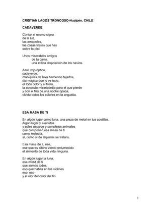 CRISTIAN LAGOS TRONCOSO-Hualpén, CHILE

CADAVERDE

Contar el mismo signo
de la luz,
las amapolas,
las cosas tristes que hay
sobre la piel.

Unos miserables amigos
     de tu cama,
     una etílica disposición de los navíos.

Azul, rojo óptico,
cadaverde,
maniquíes de lava barriendo tejados,
ojo mágico que lo ve todo,
el todo color y el hielo,
la absoluta misericordia para el que pierde
y con el frío de una noche opaca,
olvida todos los colores en la angustia.




ESA MASA DE TI

En algún lugar como luna, una pieza de metal en tus costillas.
Algún lugar y avenidas
y soles oscuros y complejos animales
que componen esa masa de ti
como melodía,
sí, como si de alquimia se tratara.

Esa masa de ti, ese,
ese que es albino viento entumecido
el alimento de toda vida ninguna.

En algún lugar la luna,
esa mitad de ti
que somos todos,
eso que habita en los violines
eso, eso
y el olor del color del fin.




                                                                 1
 