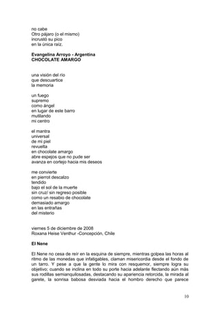 no cabe
Otro pájaro (o el mismo)
incrustó su pico
en la única raíz.
Evangelina Arroyo - Argentina
CHOCOLATE AMARGO
una visión del río
que descuartice
la memoria
un fuego
supremo
como ángel
en lugar de este barro
mutilando
mi centro
el mantra
universal
de mi piel
revuelta
en chocolate amargo
abre espejos que no pude ser
avanza en cortejo hacia mis deseos
me convierte
en pierrot descalzo
tendido
bajo el sol de la muerte
sin cruz/ sin regreso posible
como un resabio de chocolate
demasiado amargo
en las entrañas
del misterio
viernes 5 de diciembre de 2008
Roxana Heise Venthur -Concepción, Chile
El Nene
El Nene no cesa de reír en la esquina de siempre, mientras golpea las horas al
ritmo de las monedas que infatigables, claman misericordia desde el fondo de
un tarro. Y pese a que la gente lo mira con resquemor, siempre logra su
objetivo; cuando se inclina en todo su porte hacia adelante flectando aún más
sus rodillas semianquilosadas, destacando su apariencia retorcida, la mirada al
garete, la sonrisa babosa desviada hacia el hombro derecho que parece
10
 