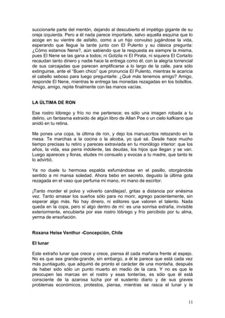 succionarle parte del mentón, dejando al descubierto el impétigo gigante de su
oreja izquierda. Pero a él nada parece importarle, salvo aquella esquina que lo
acoge en su vientre de asfalto, como a un hijo convulso jugándose la vida,
esperando que llegue la tarde junto con El Pulento y su clásica pregunta:
¿Cómo estamos Nene?, aún sabiendo que la respuesta es siempre la misma,
pues El Nene se las gana a todos; ni Gotzila ni El Pirata, ni siquiera El Cortaíto
recaudan tanto dinero y nadie hace la entrega como él; con la alegría torrencial
de sus carcajadas que parecen amplificarse a lo largo de la calle, para sólo
extinguirse, ante el “Buen chico” que pronuncia El Pulento, mientras le acaricia
el cabello seboso para luego preguntarle: ¿Qué más tenemos amigo? Amigo,
responde El Nene, mientras le entrega las monedas rezagadas en los bolsillos.
Amigo, amigo, repite finalmente con las manos vacías.
LA ÚLTIMA DE RON
Ese rostro lóbrego y frío no me pertenece; es sólo una imagen robada a tu
delirio, un fantasma extraído de algún libro de Allan Poe o un cielo kafkiano que
anidó en tu retina.
Me pones una copa, la última de ron, y dejo los manuscritos retozando en la
mesa. Te marchas a la cocina o la alcoba, yo qué sé. Desde hace mucho
tiempo precisas tu retiro y pareces extraviada en tu monólogo interior: que los
años, la vida, esa perra indolente, las deudas, los hijos que llegan y se van.
Luego apareces y lloras, eludes mi consuelo y evocas a tu madre, que tanto te
lo advirtió.
Ya no duele tu hermosa espalda esfumándose en el pasillo, otorgándole
sentido a mi mansa soledad. Ahora bebo en secreto, degusto la última gota
rezagada en el vaso que perfuma mi mano, mi mano de escritor.
¡Tanto morder el polvo y volverlo candilejas!, gritas a distancia por enésima
vez. Tanto amasar los sueños sólo para no morir, agrego pacientemente, sin
esperar algo más. No hay dinero, ni editores que valoren el talento. Nada
queda en la copa, pero sí algo dentro de mí: es una sonrisa extraña, invisible
exteriormente, encubierta por ese rostro lóbrego y frío percibido por tu alma,
yerma de ensoñación.
Roxana Heise Venthur -Concepción, Chile
El lunar
Este extraño lunar que crece y crece, piensa él cada mañana frente al espejo.
No es que sea grande-grande, sin embargo, a él le parece que está cada vez
más puntiagudo, que adquirió de pronto el carácter de una montaña, después
de haber sido sólo un punto muerto en medio de la cara. Y no es que le
preocupen las marcas en el rostro y esas tonterías, es sólo que él está
consciente de la azarosa lucha por el sustento diario y de sus graves
problemas económicos, protestos, piensa, mientras se rasca el lunar y le
11
 