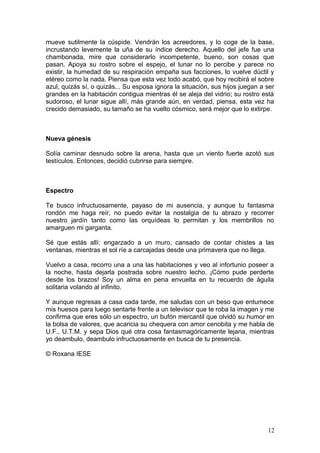 mueve sutilmente la cúspide. Vendrán los acreedores, y lo coge de la base,
incrustando levemente la uña de su índice derecho. Aquello del jefe fue una
chambonada, mire que considerarlo incompetente, bueno, son cosas que
pasan. Apoya su rostro sobre el espejo, el lunar no lo percibe y parece no
existir, la humedad de su respiración empaña sus facciones, lo vuelve dúctil y
etéreo como la nada. Piensa que esta vez todo acabó, que hoy recibirá el sobre
azul, quizás sí, o quizás... Su esposa ignora la situación, sus hijos juegan a ser
grandes en la habitación contigua mientras él se aleja del vidrio; su rostro está
sudoroso, el lunar sigue allí, más grande aún, en verdad, piensa, esta vez ha
crecido demasiado, su tamaño se ha vuelto cósmico, será mejor que lo extirpe.
Nueva génesis
Solía caminar desnudo sobre la arena, hasta que un viento fuerte azotó sus
testículos. Entonces, decidió cubrirse para siempre.
Espectro
Te busco infructuosamente, payaso de mi ausencia, y aunque tu fantasma
rondón me haga reír, no puedo evitar la nostalgia de tu abrazo y recorrer
nuestro jardín tanto como las orquídeas lo permitan y los membrillos no
amarguen mi garganta.
Sé que estás allí: engarzado a un muro, cansado de contar chistes a las
ventanas, mientras el sol ríe a carcajadas desde una primavera que no llega.
Vuelvo a casa, recorro una a una las habitaciones y veo al infortunio poseer a
la noche, hasta dejarla postrada sobre nuestro lecho. ¡Cómo pude perderte
desde los brazos! Soy un alma en pena envuelta en tu recuerdo de águila
solitaria volando al infinito.
Y aunque regresas a casa cada tarde, me saludas con un beso que entumece
mis huesos para luego sentarte frente a un televisor que te roba la imagen y me
confirma que eres sólo un espectro, un bufón mercantil que olvidó su humor en
la bolsa de valores, que acaricia su chequera con amor cenobita y me habla de
U.F., U.T.M. y sepa Dios qué otra cosa fantasmagóricamente lejana, mientras
yo deambulo, deambulo infructuosamente en busca de tu presencia.
© Roxana IESE
12
 