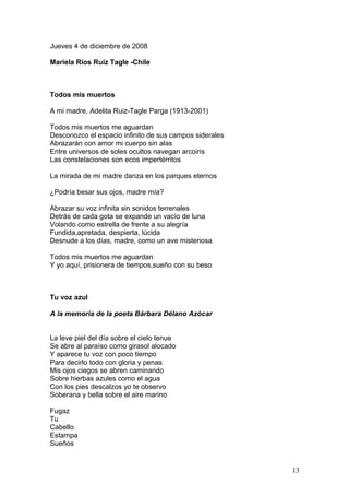 Jueves 4 de diciembre de 2008
Mariela Rios Ruiz Tagle -Chile
Todos mis muertos
A mi madre, Adelita Ruiz-Tagle Parga (1913-2001)
Todos mis muertos me aguardan
Desconozco el espacio infinito de sus campos siderales
Abrazarán con amor mi cuerpo sin alas
Entre universos de soles ocultos navegan arcoiris
Las constelaciones son ecos impertérritos
La mirada de mi madre danza en los parques eternos
¿Podría besar sus ojos, madre mía?
Abrazar su voz infinita sin sonidos terrenales
Detrás de cada gota se expande un vacío de luna
Volando como estrella de frente a su alegría
Fundida,apretada, despierta, lúcida
Desnude a los días, madre, como un ave misteriosa
Todos mis muertos me aguardan
Y yo aquí, prisionera de tiempos,sueño con su beso
Tu voz azul
A la memoria de la poeta Bárbara Délano Azócar
La leve piel del día sobre el cielo tenue
Se abre al paraíso como girasol alocado
Y aparece tu voz con poco tiempo
Para decirlo todo con gloria y penas
Mis ojos ciegos se abren caminando
Sobre hierbas azules como el agua
Con los pies descalzos yo te observo
Soberana y bella sobre el aire marino
Fugaz
Tu
Cabello
Estampa
Sueños
13
 