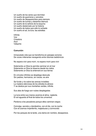 Un sueño de los seres que dormitan
Un sueño de guerreros y vencidos
Un sueño de desaparecidos para siempre
Un sueño de luchas y desiertos blancos
Un sueño de la señora de la esquina
Un sueño desterrado por la historia
Un sueño de todos que sólo tú soñaste
Un sueño el sol, la luna. las estrellas
Infinita
Voz
Creadora
Azul
Valquiria
Comunión
Inmaculada vida que se transforma en paisajes sonoros
De voces milenarias navegando entre idiomas babilónicos
No espera vivir para morir, no espera morir para vivir
Solamente un Dios le permite caminar en el mar
Solamente un Dios la observa desde los cielos
Solamente un Dios la enterrará en sus tierras
En círculos infinitos se despliega desnuda
Sin padres, hermanos, sin raíces: es aire
Se funde y ríe sobre las arenas invisibles
La madera silenciosa de los árboles la abraza
Y se desliza por sus montañas verdes, infinita
Sus alas de fuego son nubes desplegadas
La luna entre sus manos acaricia el alma, vigilante.
El sol aguarda al final de todos los universos
Perdona a los pecadores porque ellos caminan ciegos
Comulga, secreta y clandestina, con el día, con la noche
Con el cosmos impertérrito, majestuoso y conmovido
Por los parques de la tarde, una dama sin nombre, desaparece.
14
 