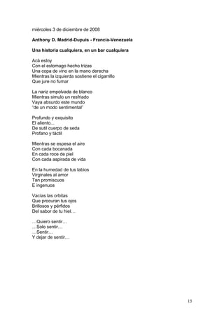 miércoles 3 de diciembre de 2008
Anthony D. Madrid-Dupuis - Francia-Venezuela
Una historia cualquiera, en un bar cualquiera
Acá estoy
Con el estomago hecho trizas
Una copa de vino en la mano derecha
Mientras la izquierda sostiene el cigarrillo
Que jure no fumar
La nariz empolvada de blanco
Mientras simulo un resfriado
Vaya absurdo este mundo
“de un modo sentimental”
Profundo y exquisito
El aliento...
De sutil cuerpo de seda
Profano y táctil
Mientras se espesa el aire
Con cada bocanada
En cada roce de piel
Con cada aspirada de vida
En la humedad de tus labios
Virginales al amor
Tan promiscuos
E ingenuos
Vacías las orbitas
Que procuran tus ojos
Brillosos y pérfidos
Del sabor de tu hiel…
…Quiero sentir…
…Solo sentir…
…Sentir…
Y dejar de sentir…
15
 