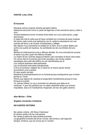 VAN-RA -Lota, Chile
El Inocente
Nosotras somos mujeres extraña pensaba Valeria.
Sabíamos escuchar como un paño de lágrimas a todo animal en pena y odiar a
coro.
Acostumbrábamos tomar oncecita entre todos con una cucha pal té, y algo
para el pan.
A nadie del club le calza que él haya cometido los crímenes de esas mujeres.
De hecho cada noche que bebíamos con él, nadie lo entusiasmó con sus
cuentos de terror y de muerte; él bostezaba y callaba.
Ser alguien muy importante no estaba en su libro. Era un pobre diablo que
sufría una suerte de injusticia. Su semblante era de una timidez de luna
llena.
Mañana lo enterraremos junto a Alfonso Alcalde. Es una coincidencia aunque
él sabía muy bien quien era Alfonso Alcalde.
La madre de las víctimas asegura haberlo visto merodear el barrio días antes.
Un vecino dijo en la prensa que él las acosaba y las chicas usaban
estrategias para salir del edificio sin ser identificadas por él.
Los cuerpos aparecen descuartizados.
Las muchachas torturadas salvajemente.
A él lo encontraron colgado de un árbol en el mismo sector donde
encontraron a los cuerpos.
El caso quedó cerrado.
Nosotras lo acompañaremos en su funeral porque averiguamos que no tiene
familia en Tomé.
Pienso que alguna de nosotras le preguntará mentalmente porque lo hizo.
Porqué se suicidó.
Yo, piensa Valeria, le voy a comentar sin alevosía que ellas se lo
merecían. Y que nos perdone por no haber advertido sobre sus amores
imposibles. Que si lo hubiésemos imaginado, tal vez otro gallo cantaría.
Alan Muñoz – Chile
Ángeles Lloviendo a Cántaros
NO CANTES VICTORIA
No cantes victoria, ¡Oh Musa Victoriana!
El cántico exótico de los mal paridos
No cantes la gloria de esta sórdida promesa
La geográfica siniestra del tercer mundo, del primero y del segundo
Sangra, América, que se invoca por tu nombre
16
 