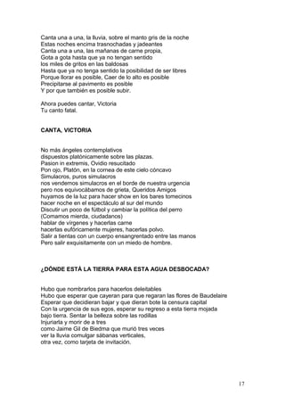 Canta una a una, la lluvia, sobre el manto gris de la noche
Estas noches encima trasnochadas y jadeantes
Canta una a una, las mañanas de carne propia,
Gota a gota hasta que ya no tengan sentido
los miles de gritos en las baldosas
Hasta que ya no tenga sentido la posibilidad de ser libres
Porque llorar es posible, Caer de lo alto es posible
Precipitarse al pavimento es posible
Y por que también es posible subir.
Ahora puedes cantar, Victoria
Tu canto fatal.
CANTA, VICTORIA
No más ángeles contemplativos
dispuestos platónicamente sobre las plazas.
Pasion in extremis, Ovidio resucitado
Pon ojo, Platón, en la cornea de este cielo cóncavo
Simulacros, puros simulacros
nos vendemos simulacros en el borde de nuestra urgencia
pero nos equivocábamos de grieta, Queridos Amigos
huyamos de la luz para hacer show en los bares tomecinos
hacer noche en el espectáculo al sur del mundo
Discutir un poco de fútbol y cambiar la política del perro
(Comamos mierda, ciudadanos)
hablar de vírgenes y hacerlas carne
hacerlas eufóricamente mujeres, hacerlas polvo.
Salir a tientas con un cuerpo ensangrentado entre las manos
Pero salir exquisitamente con un miedo de hombre.
¿DÓNDE ESTÁ LA TIERRA PARA ESTA AGUA DESBOCADA?
Hubo que nombrarlos para hacerlos deleitables
Hubo que esperar que cayeran para que regaran las flores de Baudelaire
Esperar que decidieran bajar y que dieran bote la censura capital
Con la urgencia de sus egos, esperar su regreso a esta tierra mojada
bajo tierra. Sentar la belleza sobre las rodillas
Injuriarla y morir de a tres
como Jaime Gil de Biedma que murió tres veces
ver la lluvia comulgar sábanas verticales,
otra vez, como tarjeta de invitación.
17
 