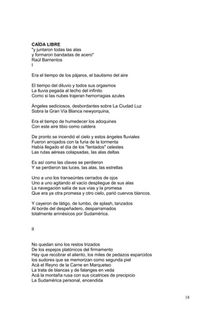 CAÍDA LIBRE
"y juntaron todas las alas
y formaron bandadas de acero"
Raúl Barrientos
I
Era el tiempo de los pájaros, el bautismo del aire
El tiempo del diluvio y todos sus orgasmos
La lluvia pegada al techo del infinito
Como si las nubes trajeran hemorragias azules
Ángeles sediciosos, desbordantes sobre La Ciudad Luz
Sobra la Gran Vía Blanca newyorquina,
Era el tiempo de humedecer los adoquines
Con este aire tibio como caldera
De pronto se incendió el cielo y estos ángeles fluviales
Fueron arrojados con la furia de la tormenta
Había llegado el día de los "tentados" celestes
Las rutas aéreas colapsadas, las alas deltas
Es así como las claves se perdieron
Y se perdieron las luces, las alas, las estrellas
Uno a uno los transeúntes cerrados de ojos
Uno a uno agitando el vacío despliegue de sus alas
La navegación salía de sus vías y la promesa
Que era ya otra promesa y otro cielo, parió cuervos blancos.
Y cayeron de látigo, de tumbo, de splash, lanzados
Al borde del despeñadero, desparramados
totalmente amnésicos por Sudamérica.
II
No quedan sino los restos trizados
De los espejos platónicos del firmamento
Hay que recobrar el aliento, los miles de pedazos esparcidos
los sudores que se memorizan como segunda piel
Acá el Reyno de la Carne en Marqueteo
La trata de blancas y de falanges en veda
Acá la montaña rusa con sus cicatrices de precipicio
La Sudamérica personal, encendida
18
 