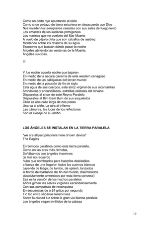 Como un dedo rojo apuntando al cielo
Como si un pedazo de tierra estuviera en desacuerdo con Dios
Nos invaden los aeroplanos celestes con sus sales de fuego lento
Los amantes de los sudacas primigenios
Los marinos que no vuelven del Mar Muerto
A vuelo de pájaro diría que son caballos de ajedrez
Montando sobre los charcos de su agua
Espectros que buscan dónde pasar la noche
Ángeles abriendo las ventanas de la Muerte,
Ángeles suicidas.
III
Y fue noche aquella noche que bajaron
En medio de la oscura caverna de este western cenagoso
En medio de las callejuelas del tercer mundo
En medio de la polución de fin de siglo
Esta agua de sus cuerpos, esta atroz virginal de sus alcantarillas
Amnésicos y encandilados, estrellas celestes del nirvana
Dispuestos al show de este Reyno Paralelo
Dispuestos al Bim Bam Bum de sus esqueletos
Chile es una calle larga de dos pistas
Una va al cielo, La otra al infierno
Las cámaras, las luces de los reflectores
Son el avisaje de su arribo.
LOS ÁNGELES SE INSTALAN EN LA TIERRA PARALELA
"we are all just prisoners here of own device"
The Eagles
En tiempos paralelos como esta tierra paralela,
Como en las eras más remotas,
Soñábamos con ángeles insomnes
(si mal no recuerdo
hubo que nombrarlos para hacerlos deleitables
a fuerza de uno llegaron todos los cuervos blancos
cayendo de látigo, de tumbo, de splash, lanzados
al borde del barranco del fin del mundo, diseminados
absolutamente amnésicos por esta tierra convexa)
Esa es la versión de los hechos paralelos
Ahora gimen las selvas vírgenes escandalosamente
Con sus comparsas de reconquista
En secuencias de a 24 gritos por segundo
Tic tac entre sábanas tenebrosas
Sobre la ciudad luz sobre la gran vía blanca paralela
Los ángeles vagan inválidos de la cabeza
19
 