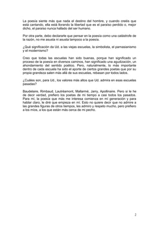 La poesía siente más que nada el destino del hombre, y cuando creéis que
está cantando, ella está llorando la libertad que es el paraíso perdido o, mejor
dicho, el paraíso nunca hallado del ser humano.
Por otra parte, debo declararle que pensar en la poesía como una catástrofe de
la razón, no me asusta ni asusta tampoco a la poesía.
¿Qué significación da Ud. a las viejas escuelas, la simbolista, el parnasianismo
y el modernismo?
Creo que todas las escuelas han sido buenas, porque han significado un
proceso de la poesía en diversos caminos, han significado una agudización, un
ahondamiento del sentido poético. Pero, naturalmente, lo más importante
dentro de cada escuela ha sido el aporte de ciertos grandes poetas que por su
propia grandeza salen más allá de sus escuelas, rebasan por todos lados.
¿Cuáles son, para Ud., los valores más altos que Ud. admira en esas escuelas
pasadas?
Baudelaire, Rimbaud, Lautréamont, Mallarmé, Jarry, Apollinaire. Pero si le he
de decir verdad, prefiero los poetas de mi tiempo a casi todos los pasados.
Para mí, la poesía que más me interesa comienza en mí generación y para
hablar claro, le diré que empieza en mí. Esto no quiere decir que no admire a
las grandes figuras de otros tiempos, les admiro y respeto mucho, pero prefiero
a los míos, a los que están más cerca de mi pecho.
2
 