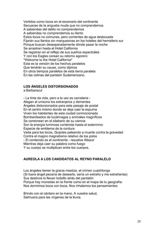 Vertidos como locos en el escenario del continente
Secuaces de la angustia muda que no comprendemos
A sabiendas del delito no comprendemos
A sabiendas no comprendemos su llanto
Estos locos no comunes, pero corrientes de agua desbocada
Fijarán sus llantos sin marquesinas en los hoteles del hemisferio sur
Porque buscan desesperadamente dónde pasar la noche
Se arrastran hasta el Hotel California
Se registran en el reflejo de sus sueños espectrales
Y con los Eagles corean su retorno agorero:
"Welcome to the Hotel California"
Esta es la versión de los hechos paralelos
Que tendrán su cause, como dijimos
En otros tiempos paralelos de esta tierra paralela
En las colinas del panteón Sudamericano.
LOS ÁNGELES DISTORSIONADOS
a Barbarazul
- La tinta da vida, pero a la vez es carcelaria -
Alegan al unísono los extranjeros y dementes
Ángeles distorsionados para este paisaje de postal
En el centro mismo donde se deja caer la espuma
Viven los habitantes de esta ciudad conmocionada
Bombardeados de luciérnagas y animales magníficos
Se contonean en el silabario de su ciencia
Son la energía luminosa contenida hasta el exterminio
Especie de emblema de la cordura
Veda para los locos, Quijotes peleando a muerte contra la gravedad
Contra el magno magnetismo relativo de los polos
- El contenido es el continente - resuelve Altazor
Mientras deja caer su palabra como fuego
Y su cuerpo se multiplican entre los cuerpos.
AUREOLA A LOS CANDIDATOS AL REYNO PARALELO
Los ángeles tienen la gracia mestiza, el crimen cuadrilongo
(Si fuera ángel pecaría de desearlo, sería un extraño y me extrañarías)
Sus destinos lo llevan bolsillo atrás del pantalón
Porque hay monedas en la frente como en el mapa de tu geografía:
Nos dormimos boca con boca, Nos inhalamos los pensamientos
Brindo con el cántaro en la mano, A vuestra salud,
Salmuera para las vírgenes de la lluvia.
20
 