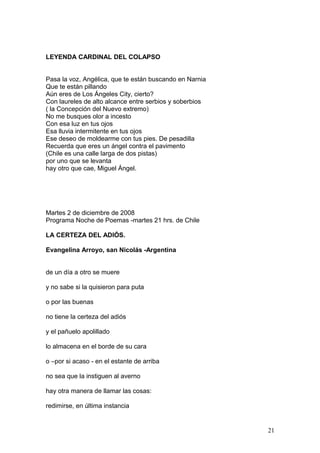 LEYENDA CARDINAL DEL COLAPSO
Pasa la voz, Angélica, que te están buscando en Narnia
Que te están pillando
Aún eres de Los Ángeles City, cierto?
Con laureles de alto alcance entre serbios y soberbios
( la Concepción del Nuevo extremo)
No me busques olor a incesto
Con esa luz en tus ojos
Esa lluvia intermitente en tus ojos
Ese deseo de moldearme con tus pies. De pesadilla
Recuerda que eres un ángel contra el pavimento
(Chile es una calle larga de dos pistas)
por uno que se levanta
hay otro que cae, Miguel Ángel.
Martes 2 de diciembre de 2008
Programa Noche de Poemas -martes 21 hrs. de Chile
LA CERTEZA DEL ADIÓS.
Evangelina Arroyo, san Nicolás -Argentina
de un día a otro se muere
y no sabe si la quisieron para puta
o por las buenas
no tiene la certeza del adiós
y el pañuelo apolillado
lo almacena en el borde de su cara
o –por si acaso - en el estante de arriba
no sea que la instiguen al averno
hay otra manera de llamar las cosas:
redimirse, en última instancia
21
 
