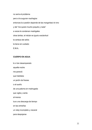 no sería el problema
pero si le auguran naufragios
entonces la cuestión depende de las margaritas/ el vino
y del “me quiere mucho poquito y nada”
a veces le condenan madrigales
otras tantas, el néctar es igual a esclavitud
la certeza del adiós
la tiene sin cuidado
E.M.A.
CUERPO EN AGUA
lo vi tan desamparado
aquella noche
me pareció
que habitaba
un jardín de fresias
o el sueño
de una paloma en madrugada
que vigila y canta
al menos
tuvo una descarga de tiempo
en las entrañas
un reloj incompleto y visceral
para despojarse
22
 