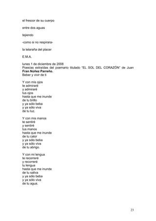 el frescor de su cuerpo
entre dos aguas
tejiendo
-como si no respirara-
la telaraña del placer
E.M.A.
lunes 1 de diciembre de 2008
Poesías extraídas del poemario titulado “EL SOL DEL CORAZÓN” de Juan
Fran Núñez Parreño.
Beber y vivir de ti
Y con mis ojos
te admiraré
y admiraré
tus ojos
hasta que me inunde
de tu brillo
y ya sólo beba
y ya sólo viva
de tu luz.
Y con mis manos
te sentiré
y sentiré
tus manos
hasta que me inunde
de tu calor
y ya sólo beba
y ya sólo viva
de tu abrigo.
Y con mi lengua
te recorreré
y recorreré
tu lengua
hasta que me inunde
de tu saliva
y ya sólo beba
y ya sólo viva
de tu agua.
23
 