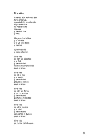 Si te vas...
Cuando aún no había Sol
tú ya eras luz,
cuando todo era silencio
tú ya eras risa,
no había tierra
ni agua
y ya eras oro
y vino.
Llegaron los labios
y la mirada
y tú ya eras beso
y cuerpo.
Apareciste tú
y nació el amor.
Si te vas
se irán las estrellas
y el Sol
y ya no habrá
noches ni amaneceres
para el amor.
Si te vas
se irá el mar
y el viento
y ya no habrá
playas ni otoños
para el amor.
Si te vas
se irán las flores
y los corazones
y ya no habrá
perfumes ni latidos
para el amor.
Si te vas
se irá la música
y la miel
y ya no habrá
canciones ni dulces
para el amor.
Si te vas
ya nunca habrá amor.
24
 