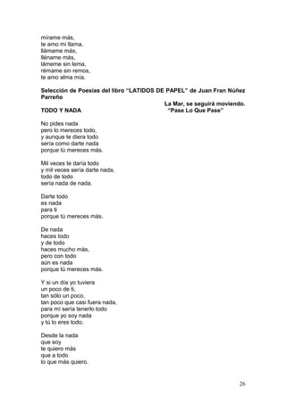 mírame más,
te amo mi llama,
llámame más,
lléname más,
lámeme sin lema,
rémame sin remos,
te amo alma mía.
Selección de Poesías del libro “LATIDOS DE PAPEL” de Juan Fran Núñez
Parreño
La Mar, se seguirá moviendo.
TODO Y NADA “Pase Lo Que Pase”
No pides nada
pero lo mereces todo,
y aunque te diera todo
sería como darte nada
porque tú mereces más.
Mil veces te daría todo
y mil veces sería darte nada,
todo de todo
sería nada de nada.
Darte todo
es nada
para ti
porque tú mereces más.
De nada
haces todo
y de todo
haces mucho más,
pero con todo
aún es nada
porque tú mereces más.
Y si un día yo tuviera
un poco de ti,
tan sólo un poco,
tan poco que casi fuera nada,
para mí sería tenerlo todo
porque yo soy nada
y tú lo eres todo.
Desde la nada
que soy
te quiero más
que a todo
lo que más quiero.
26
 