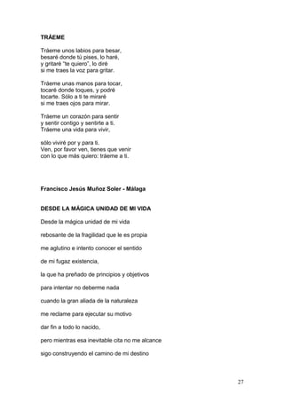 TRÁEME
Tráeme unos labios para besar,
besaré donde tú pises, lo haré,
y gritaré “te quiero”, lo diré
si me traes la voz para gritar.
Tráeme unas manos para tocar,
tocaré donde toques, y podré
tocarte. Sólo a ti te miraré
si me traes ojos para mirar.
Tráeme un corazón para sentir
y sentir contigo y sentirte a ti.
Tráeme una vida para vivir,
sólo viviré por y para ti.
Ven, por favor ven, tienes que venir
con lo que más quiero: tráeme a ti.
Francisco Jesús Muñoz Soler - Málaga
DESDE LA MÁGICA UNIDAD DE MI VIDA
Desde la mágica unidad de mi vida
rebosante de la fragilidad que le es propia
me aglutino e intento conocer el sentido
de mi fugaz existencia,
la que ha preñado de principios y objetivos
para intentar no deberme nada
cuando la gran aliada de la naturaleza
me reclame para ejecutar su motivo
dar fin a todo lo nacido,
pero mientras esa inevitable cita no me alcance
sigo construyendo el camino de mi destino
27
 